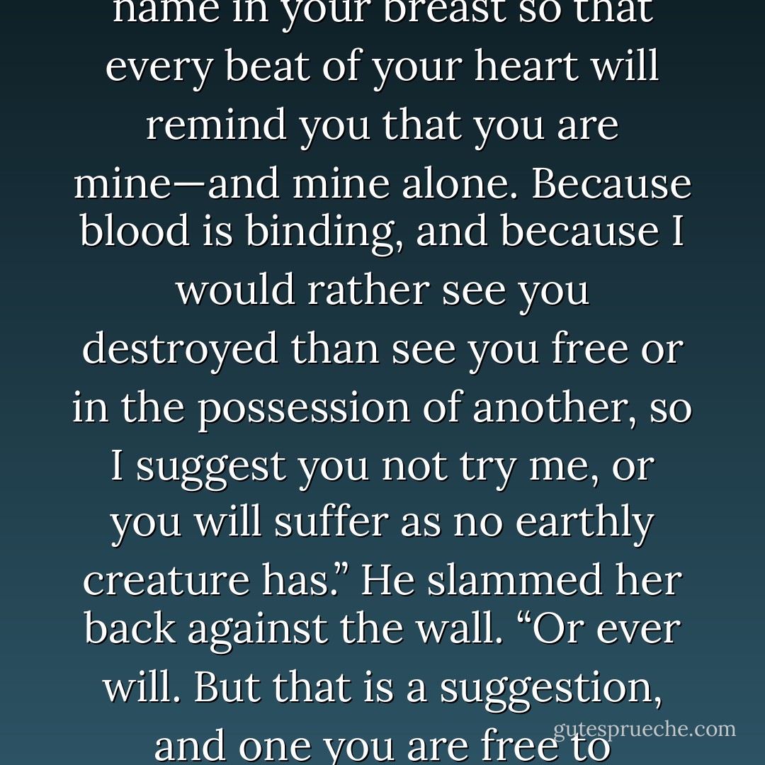You don't think I could bring myself to mark your lovely skin? I'll take my knife to you, if that's the case. I'll carve my name in your breast so that every beat of your heart will remind you that you are mine—and mine alone. Because blood is binding, and because I would rather see you destroyed than see you free or in the possession of another, so I suggest you not try me, or you will suffer as no earthly creature has.” He slammed her back against the wall. “Or ever will. But that is a suggestion, and one you are free to disregard at your own peril. But you are <i>are</i> going to answer my question. - Nenia Campbell