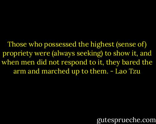 Those who possessed the highest (sense of) propriety were (always seeking) to show it, and when men did not respond to it, they bared the arm and marched up to them. - Lao Tzu