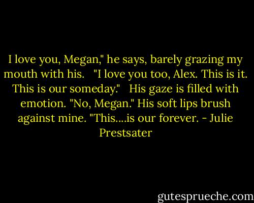 I love you, Megan," he says, barely grazing my mouth with his. <br /><br />"I love you too, Alex. This is it. This is our someday." <br /><br />His gaze is filled with emotion. "No, Megan." His soft lips brush against mine. "This....is our forever. - Julie Prestsater