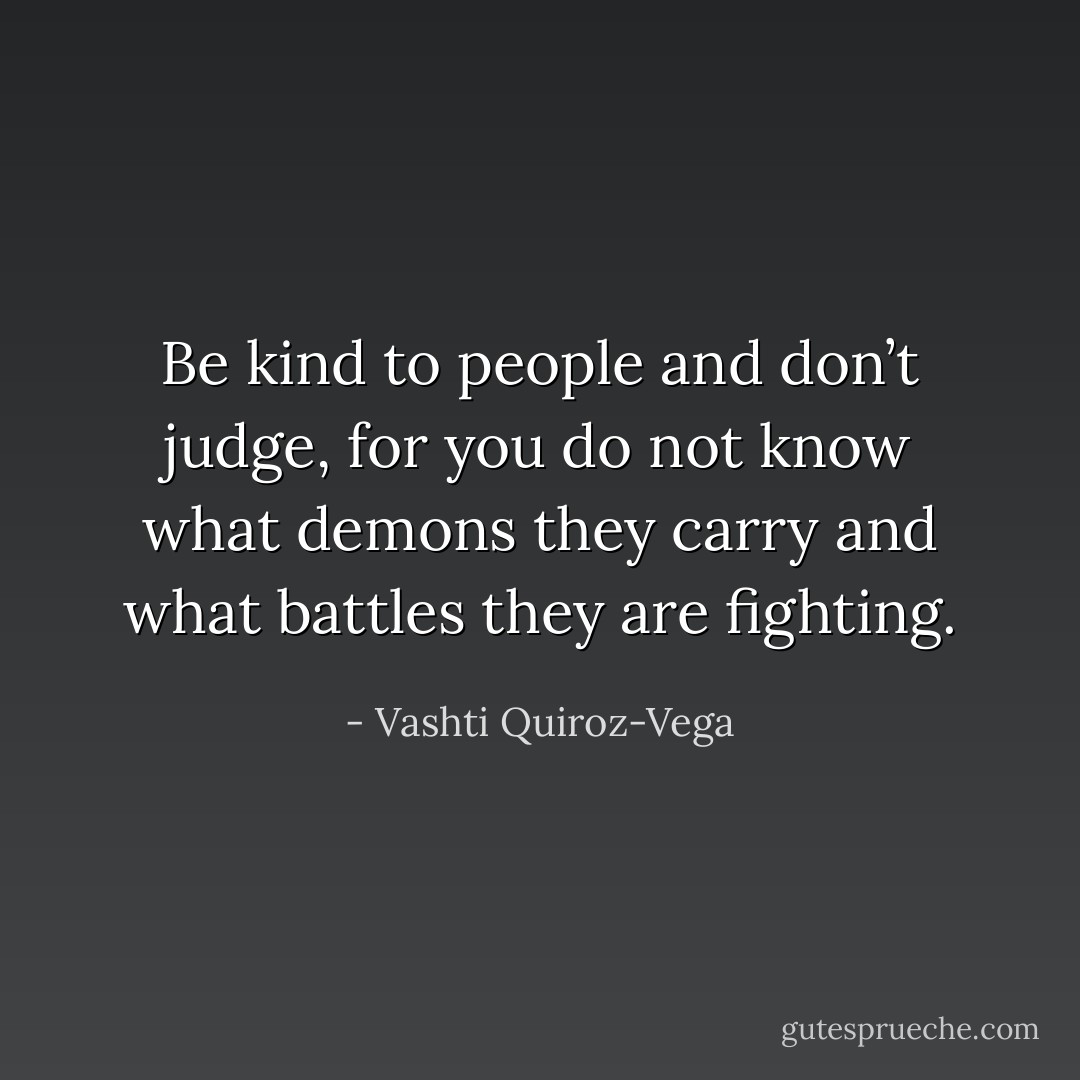 Be kind to people and don’t judge, for you do not know what demons they carry and what battles they are fighting. - Vashti Quiroz-Vega