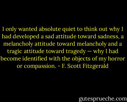 I only wanted absolute quiet to think out why I had developed a sad attitude toward sadness, a melancholy attitude toward melancholy and a tragic attitude toward tragedy — why I had become identified with the objects of my horror or compassion. - F. Scott Fitzgerald
