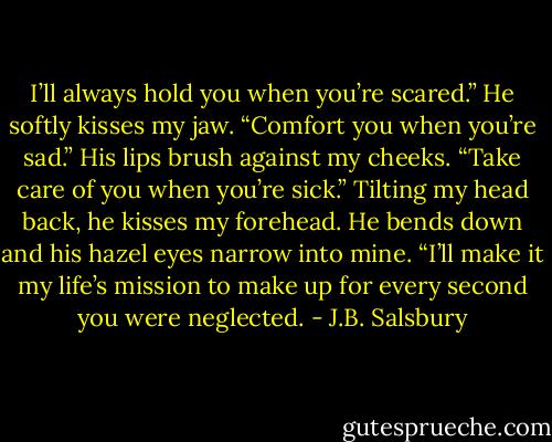I’ll always hold you when you’re scared.” He softly kisses my jaw. “Comfort you when you’re sad.” His lips brush against my cheeks. “Take care of you when you’re sick.” Tilting my head back, he kisses my forehead. He bends down and his hazel eyes narrow into mine. “I’ll make it my life’s mission to make up for every second you were neglected. - J.B. Salsbury