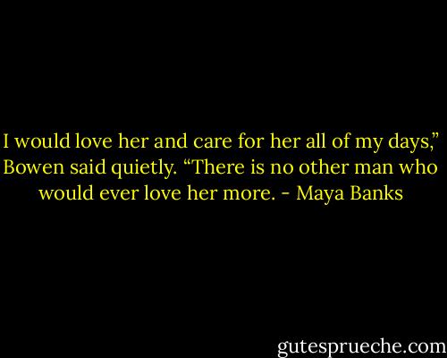 I would love her and care for her all of my days,” Bowen said quietly. “There is no other man who would ever love her more. - Maya Banks