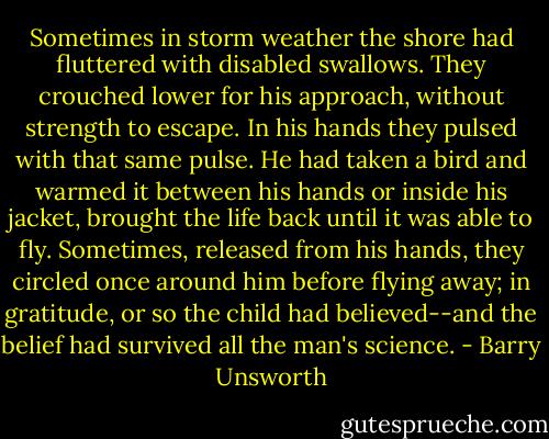 Sometimes in storm weather the shore had fluttered with disabled swallows. They crouched lower for his approach, without strength to escape. In his hands they pulsed with that same pulse. He had taken a bird and warmed it between his hands or inside his jacket, brought the life back until it was able to fly. Sometimes, released from his hands, they circled once around him before flying away; in gratitude, or so the child had believed--and the belief had survived all the man's science. - Barry Unsworth