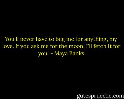 You'll never have to beg me for anything, my love. If you ask me for the moon, I'll fetch it for you. - Maya Banks