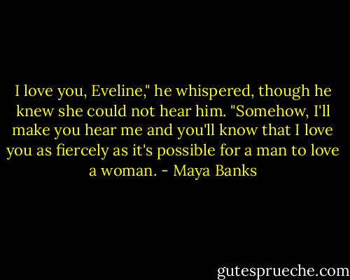 I love you, Eveline," he whispered, though he knew she could not hear him. "Somehow, I'll make you hear me and you'll know that I love you as fiercely as it's possible for a man to love a woman. - Maya Banks
