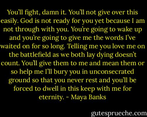 You’ll fight, damn it. You’ll not give over this easily. God is not ready for you yet because I am not through with you. You’re going to wake up and you’re going to give me the words I’ve waited on for so long. Telling me you love me on the battlefield as we both lay dying doesn’t count. You’ll give them to me and mean them or so help me I’ll bury you in unconsecrated ground so that you never rest and you’ll be forced to dwell in this keep with me for eternity. - Maya Banks