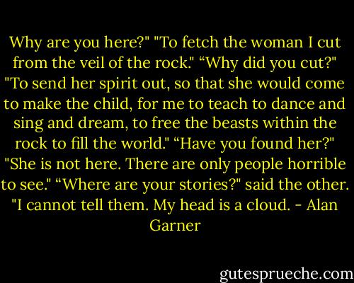 Why are you here?"<br />"To fetch the woman I cut from the veil of the rock."<br />“Why did you cut?"<br />"To send her spirit out, so that she would come to make the child, for me to teach to dance and sing and dream, to free the beasts within the rock to fill the world."<br />“Have you found her?"<br />"She is not here. There are only people horrible to see."<br />“Where are your stories?" said the other.<br />"I cannot tell them. My head is a cloud. - Alan Garner