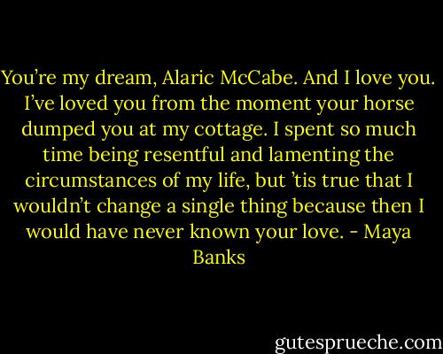 You’re my dream, Alaric McCabe. And I love you. I’ve loved you from the moment your horse dumped you at my cottage. I spent so much time being resentful and lamenting the circumstances of my life, but ’tis true that I wouldn’t change a single thing because then I would have never known your love. - Maya Banks