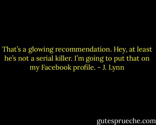 That’s a glowing recommendation. Hey, at least he’s not a serial killer. I’m going to put that on my Facebook profile. - J. Lynn