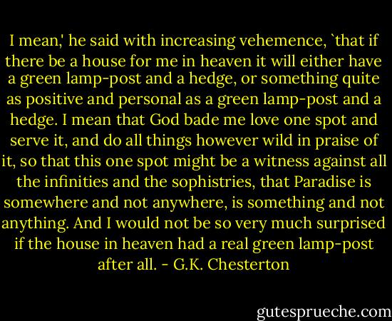 I mean,' he said with increasing vehemence, `that if there be a house for me in heaven it will either have a green lamp-post and a hedge, or something quite as positive and personal as a green lamp-post and a hedge. I mean that God bade me love one spot and serve it, and do all things however wild in praise of it, so that this one spot might be a witness against all the infinities and the sophistries, that Paradise is somewhere and not anywhere, is something and not anything. And I would not be so very much surprised if the house in heaven had a real green lamp-post after all. - G.K. Chesterton
