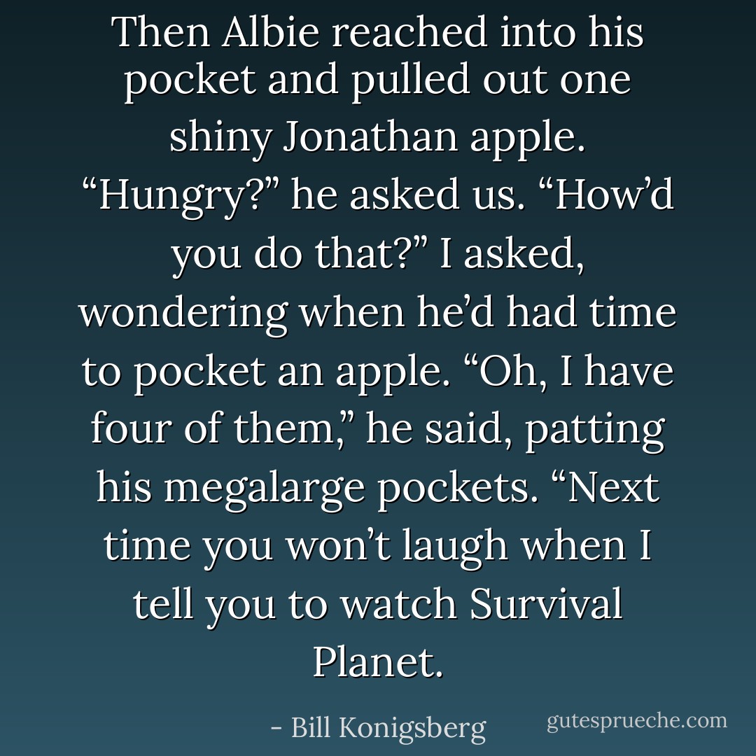 Then Albie reached into his pocket and pulled out one shiny Jonathan apple.<br />“Hungry?” he asked us.<br />“How’d you do that?” I asked, wondering when he’d had time to pocket an apple.<br />“Oh, I have four of them,” he said, patting his megalarge pockets. “Next time you won’t laugh when I tell you to watch Survival Planet. - Bill Konigsberg