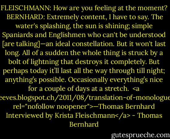 FLEISCHMANN: How are you feeling at the moment?<br /><br />BERNHARD: Extremely content, I have to say. The water's splashing, the sun is shining; simple Spaniards and Englishmen who can't be understood [are talking]—an ideal constellation. But it won't last long. All of a sudden the whole thing is struck by a bolt of lightning that destroys it completely. But perhaps today it’ll last all the way through till night; anything’s possible. Occasionally everything’s nice for a couple of days at a stretch.<br /><br /><a href="http://shirtysleeves.blogspot.ch/2011/08/translation-of-monologue-auf-mallorca.html" rel="nofollow noopener">—Thomas Bernhard Interviewed by Krista Fleischmann</a> - Thomas Bernhard
