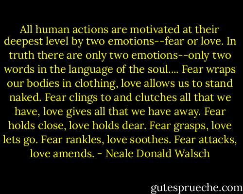 All human actions are motivated at their deepest level by two emotions--fear or love. In truth there are only two emotions--only two words in the language of the soul.... Fear wraps our bodies in clothing, love allows us to stand naked. Fear clings to and clutches all that we have, love gives all that we have away. Fear holds close, love holds dear. Fear grasps, love lets go. Fear rankles, love soothes. Fear attacks, love amends. - Neale Donald Walsch