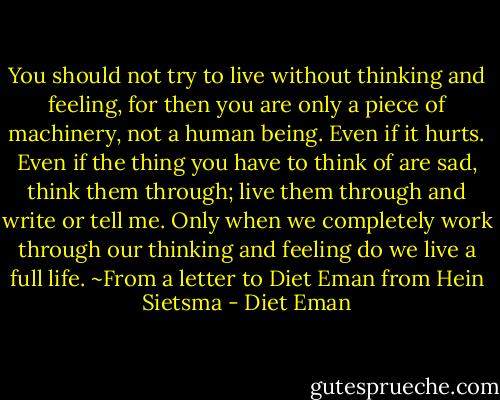 You should not try to live without thinking and feeling, for then you are only a piece of machinery, not a human being. Even if it hurts. Even if the thing you have to think of are sad, think them through; live them through and write or tell me. Only when we completely work through our thinking and feeling do we live a full life. ~From a letter to Diet Eman from Hein Sietsma - Diet Eman
