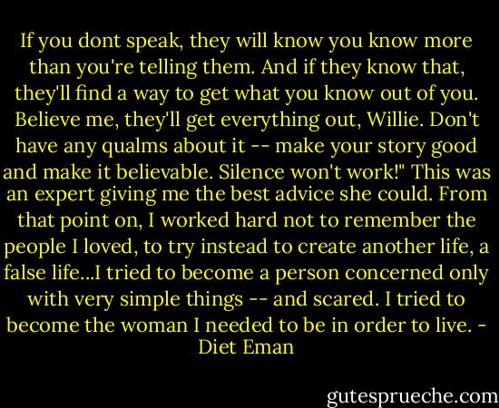 If you dont speak, they will know you know more than you're telling them. And if they know that, they'll find a way to get what you know out of you. Believe me, they'll get everything out, Willie. Don't have any qualms about it -- make your story good and make it believable. Silence won't work!" This was an expert giving me the best advice she could. From that point on, I worked hard not to remember the people I loved, to try instead to create another life, a false life...I tried to become a person concerned only with very simple things -- and scared. I tried to become the woman I needed to be in order to live. - Diet Eman