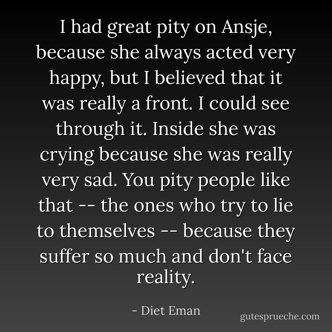 I had great pity on Ansje, because she always acted very happy, but I believed that it was really a front. I could see through it. Inside she was crying because she was really very sad. You pity people like that -- the ones who try to lie to themselves -- because they suffer so much and don't face reality. - Diet Eman