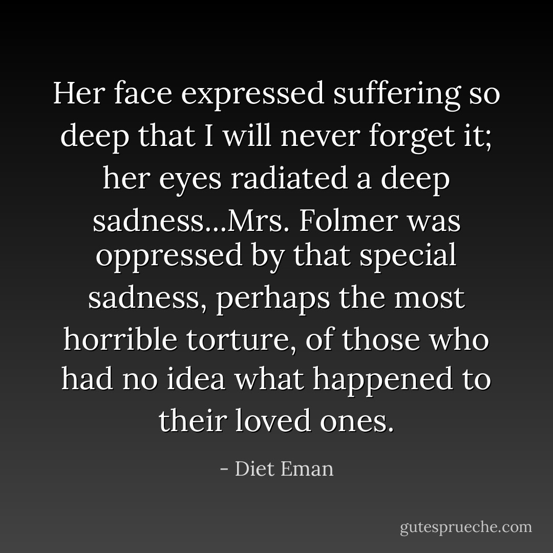 Her face expressed suffering so deep that I will never forget it; her eyes radiated a deep sadness...Mrs. Folmer was oppressed by that special sadness, perhaps the most horrible torture, of those who had no idea what happened to their loved ones. - Diet Eman