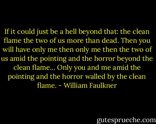 If it could just be a hell beyond that: the clean flame the two of us more than dead. Then you will have only me then only me then the two of us amid the pointing and the horror beyond the clean flame… Only you and me amid the pointing and the horror walled by the clean flame. - William Faulkner