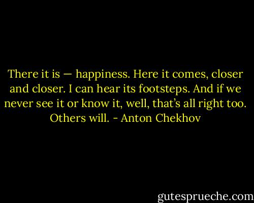 There it is — happiness. Here it comes, closer and closer. I can hear its footsteps. And if we never see it or know it, well, that’s all right too. Others will. - Anton Chekhov