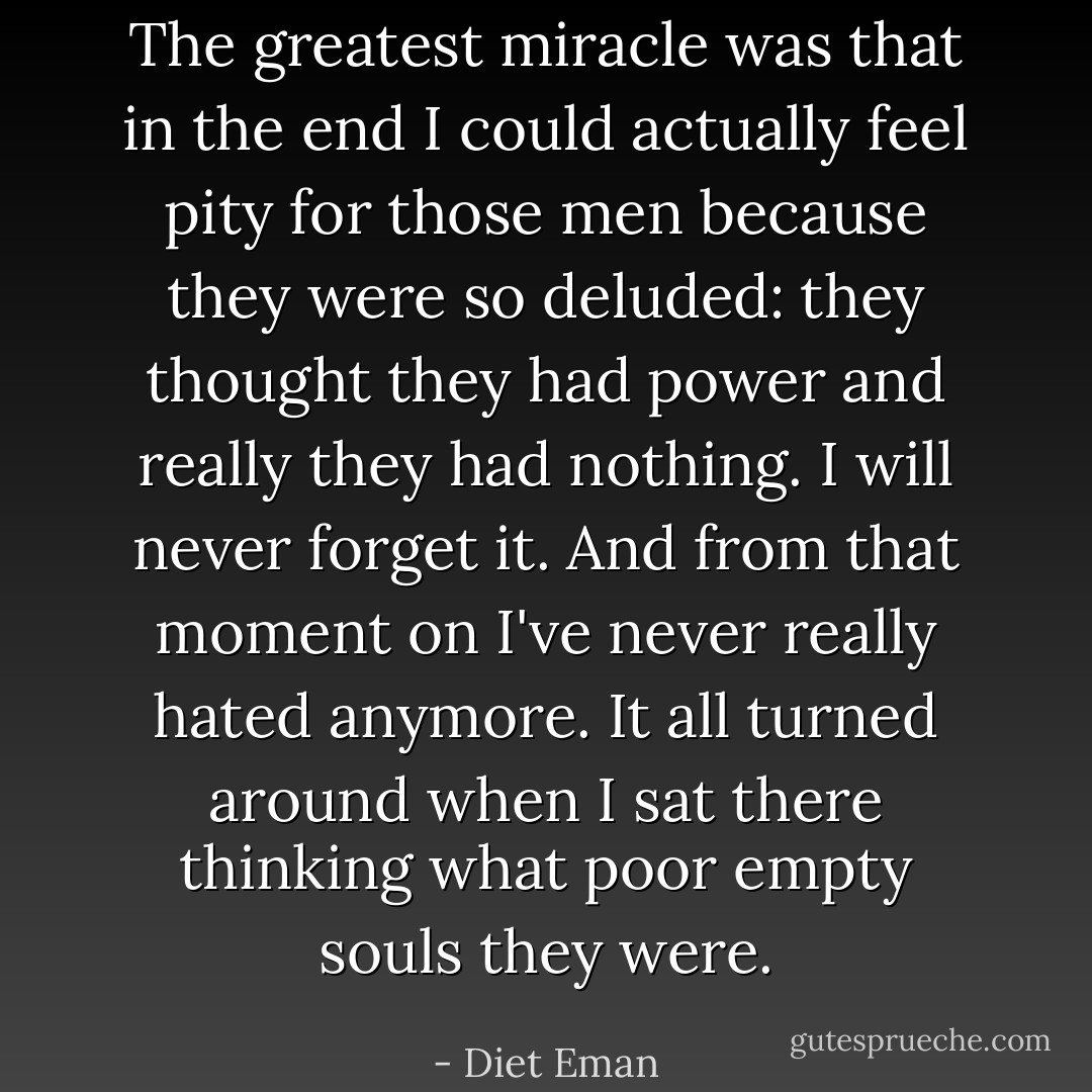 The greatest miracle was that in the end I could actually feel pity for those men because they were so deluded: they thought they had power and really they had nothing. I will never forget it. And from that moment on I've never really hated anymore. It all turned around when I sat there thinking what poor empty souls they were. - Diet Eman