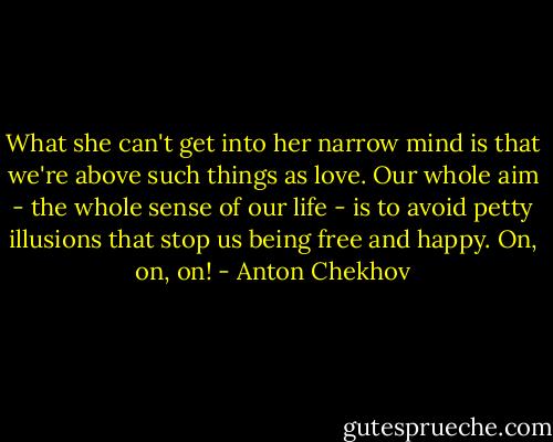What she can't get into her narrow mind is that we're above such things as love. Our whole aim - the whole sense of our life - is to avoid petty illusions that stop us being free and happy. On, on, on! - Anton Chekhov