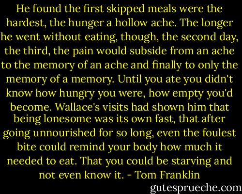 He found the first skipped meals were the hardest, the hunger a hollow ache. The longer he went without eating, though, the second day, the third, the pain would subside from an ache to the memory of an ache and finally to only the memory of a memory. Until you ate you didn't know how hungry you were, how empty you'd become. Wallace's visits had shown him that being lonesome was its own fast, that after going unnourished for so long, even the foulest bite could remind your body how much it needed to eat. That you could be starving and not even know it. - Tom Franklin
