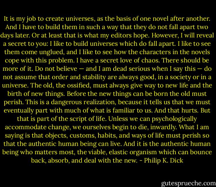 It is my job to create universes, as the basis of one novel after another. And I have to build them in such a way that they do not fall apart two days later. Or at least that is what my editors hope. However, I will reveal a secret to you: I like to build universes which do fall apart. I like to see them come unglued, and I like to see how the characters in the novels cope with this problem. I have a secret love of chaos. There should be more of it. Do not believe — and I am dead serious when I say this — do not assume that order and stability are always good, in a society or in a universe. The old, the ossified, must always give way to new life and the birth of new things. Before the new things can be born the old must perish. This is a dangerous realization, because it tells us that we must eventually part with much of what is familiar to us. And that hurts. But that is part of the script of life. Unless we can psychologically accommodate change, we ourselves begin to die, inwardly. What I am saying is that objects, customs, habits, and ways of life must perish so that the authentic human being can live. And it is the authentic human being who matters most, the viable, elastic organism which can bounce back, absorb, and deal with the new. - Philip K. Dick
