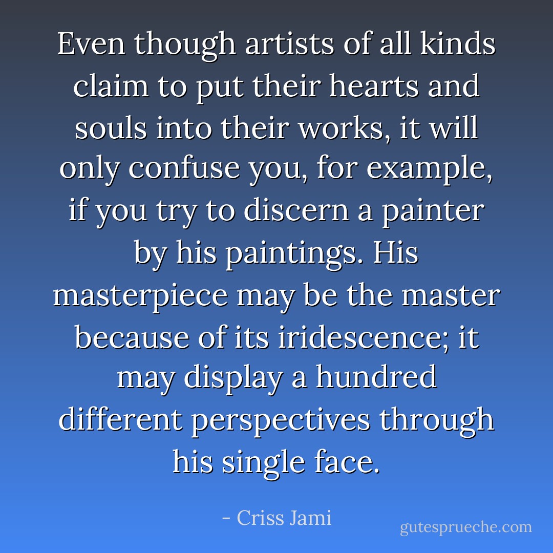 Even though artists of all kinds claim to put their hearts and souls into their works, it will only confuse you, for example, if you try to discern a painter by his paintings. His masterpiece may be the master because of its iridescence; it may display a hundred different perspectives through his single face. - Criss Jami