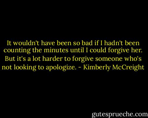 It wouldn't have been so bad if I hadn't been counting the minutes until I could forgive her. But it's a lot harder to forgive someone who's not looking to apologize. - Kimberly McCreight