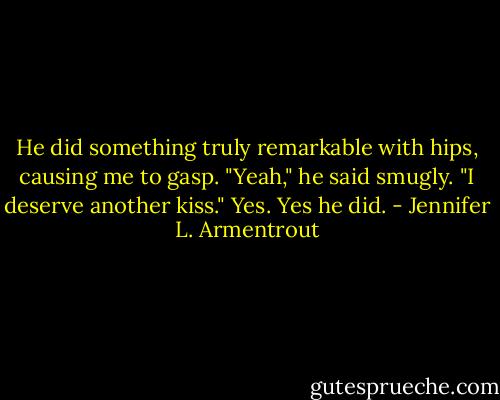 He did something truly remarkable with hips, causing me to gasp.<br />"Yeah," he said smugly. "I deserve another kiss."<br />Yes. Yes he did. - Jennifer L. Armentrout