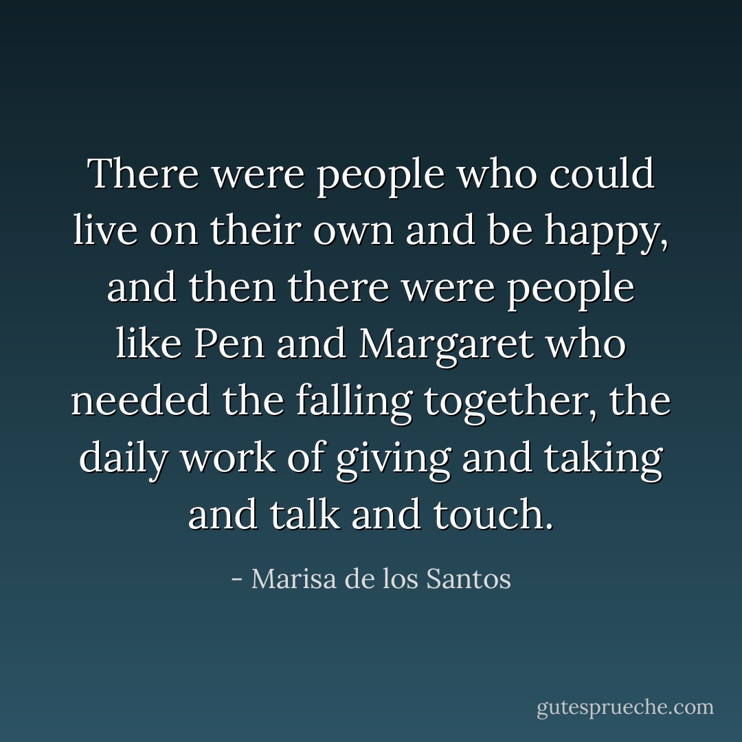 There were people who could live on their own and be happy, and then there were people like Pen and Margaret who needed the falling together, the daily work of giving and taking and talk and touch. - Marisa de los Santos