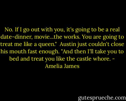 No. If I go out with you, it's going to be a real date-dinner, movie...the works. You are going to treat me like a queen."<br /> Austin just couldn't close his mouth fast enough. "And then I'll take you to bed and treat you like the castle whore. - Amelia James