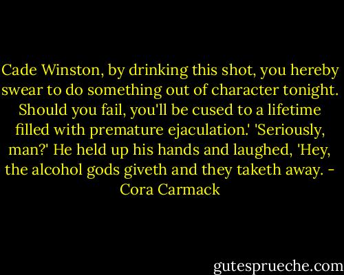 Cade Winston, by drinking this shot, you hereby swear to do something out of character tonight. Should you fail, you'll be cused to a lifetime filled with premature ejaculation.'<br />'Seriously, man?'<br />He held up his hands and laughed, 'Hey, the alcohol gods giveth and they taketh away. - Cora Carmack