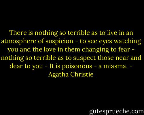 There is nothing so terrible as to live in an atmosphere of suspicion - to see eyes watching you and the love in them changing to fear - nothing so terrible as to suspect those near and dear to you - It is poisonous - a miasma. - Agatha Christie