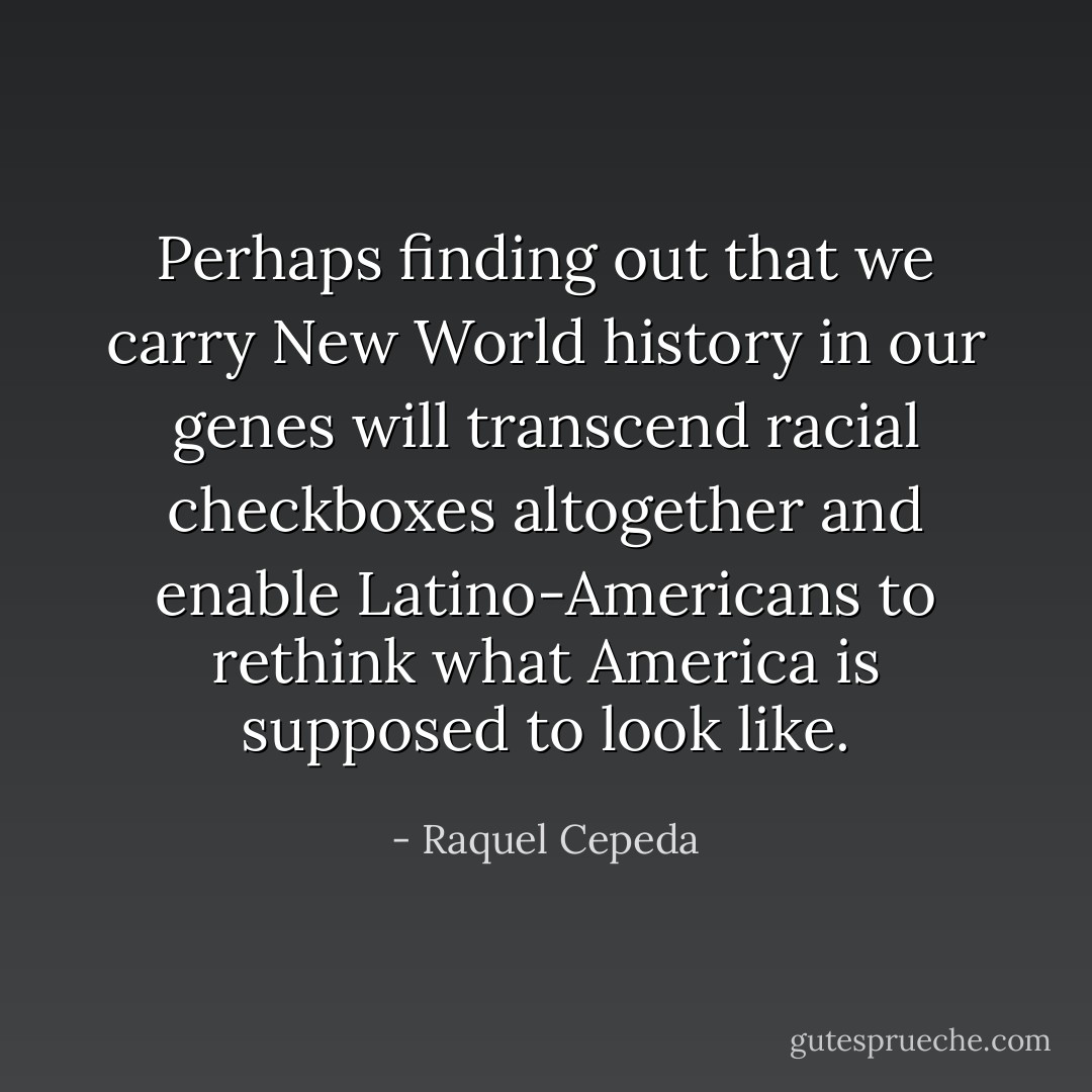 Perhaps finding out that we carry New World history in our genes will transcend racial checkboxes altogether and enable Latino-Americans to rethink what America is supposed to look like. - Raquel Cepeda