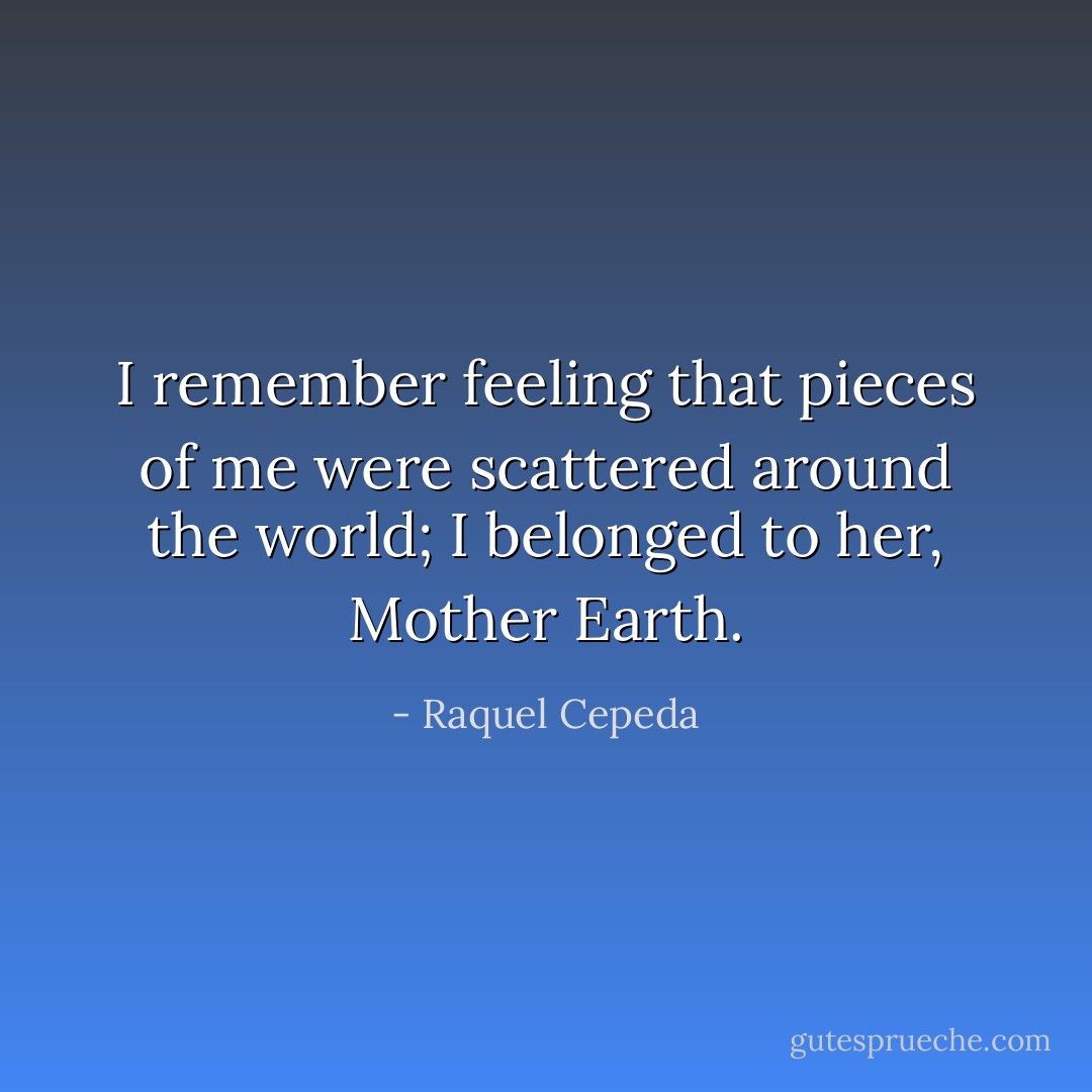 I remember feeling that pieces of me were scattered around the world; I belonged to her, Mother Earth. - Raquel Cepeda