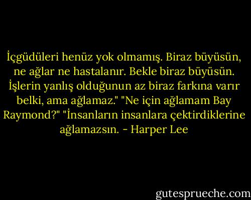 İçgüdüleri henüz yok olmamış. Biraz büyüsün, ne ağlar ne hastalanır. Bekle biraz büyüsün. İşlerin yanlış olduğunun az biraz farkına varır belki, ama ağlamaz."<br />"Ne için ağlamam Bay Raymond?"<br />"İnsanların insanlara çektirdiklerine ağlamazsın. - Harper Lee