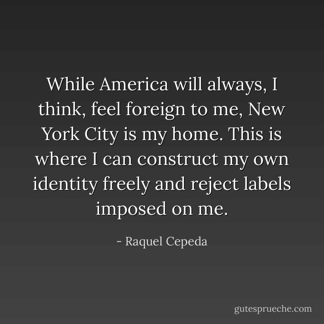 While America will always, I think, feel foreign to me, New York City is my home. This is where I can construct my own identity freely and reject labels imposed on me. - Raquel Cepeda