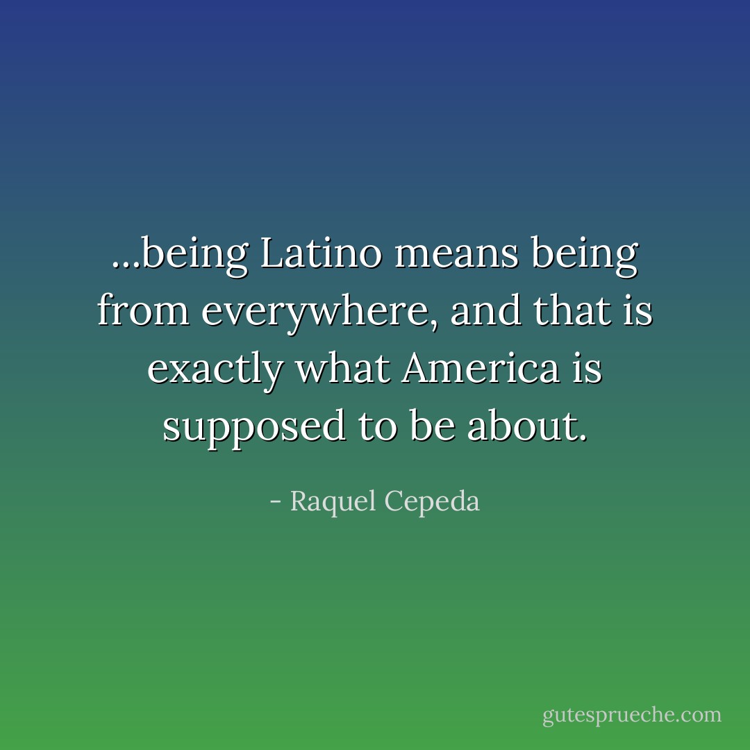 ...being Latino means being from everywhere, and that is exactly what America is supposed to be about. - Raquel Cepeda