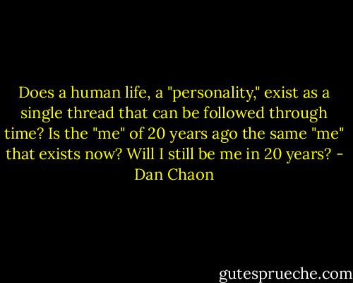 Does a human life, a "personality," exist as a single thread that can be followed through time? Is the "me" of 20 years ago the same "me" that exists now? Will I still be me in 20 years? - Dan Chaon