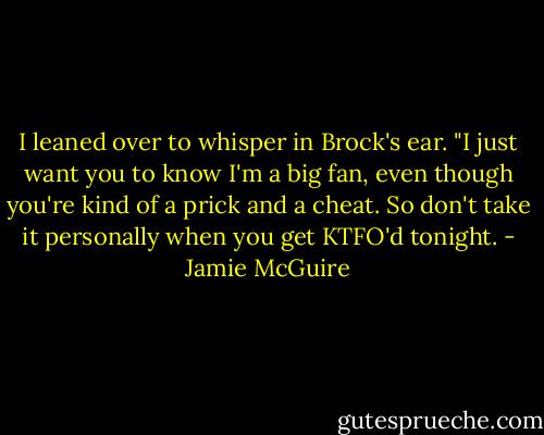 I leaned over to whisper in Brock's ear. "I just want you to know I'm a big fan, even though you're kind of a prick and a cheat. So don't take it personally when you get KTFO'd tonight. - Jamie McGuire
