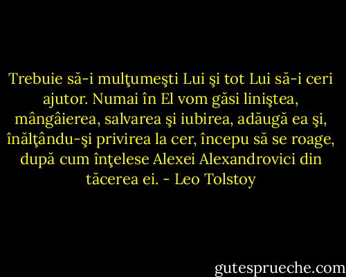 Trebuie să-i mulţumeşti Lui şi tot Lui să-i ceri ajutor. Numai în El vom găsi liniştea, mângâierea, salvarea şi iubirea, adăugă ea şi, înălţându-şi privirea la cer, începu să se roage, după cum înţelese Alexei Alexandrovici din tăcerea ei. - Leo Tolstoy