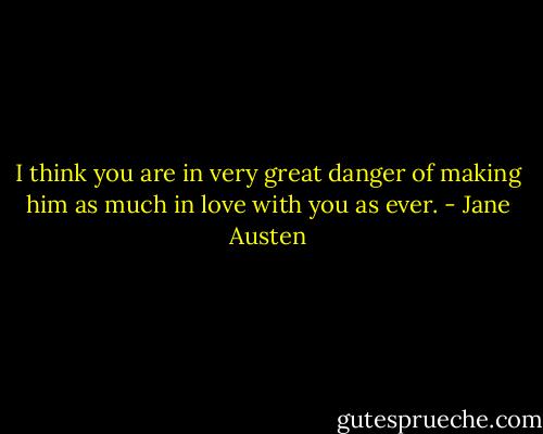 I think you are in very great danger of making him as much in love with you as ever. - Jane Austen