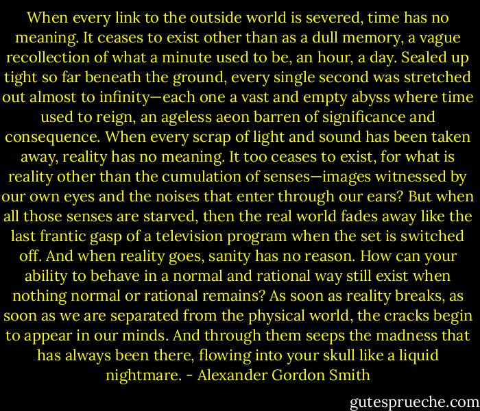 When every link to the outside world is severed, time has no meaning. It ceases to exist other than as a dull memory, a vague recollection of what a minute used to be, an hour, a day. Sealed up tight so far beneath the ground, every single second was stretched out almost to infinity—each one a vast and empty abyss where time used to reign, an ageless aeon barren of significance and consequence.<br />When every scrap of light and sound has been taken away, reality has no meaning. It too ceases to exist, for what is reality other than the cumulation of senses—images witnessed by our own eyes and the noises that enter through our ears? But when all those senses are starved, then the real world fades away like the last frantic gasp of a television program when the set is switched off.<br />And when reality goes, sanity has no reason. How can your ability to behave in a normal and rational way still exist when nothing normal or rational remains? As soon as reality breaks, as soon as we are separated from the physical world, the cracks begin to appear in our minds. And through them seeps the madness that has always been there, flowing into your skull like a liquid nightmare. - Alexander Gordon Smith