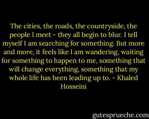 The cities, the roads, the countryside, the people I meet - they all begin to blur. I tell myself I am searching for something. But more and more, it feels like I am wandering, waiting for something to happen to me, something that will change everything, something that my whole life has been leading up to. - Khaled Hosseini