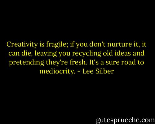 Creativity is fragile; if you don't nurture it, it can die, leaving you recycling old ideas and pretending they're fresh. It's a sure road to mediocrity. - Lee Silber