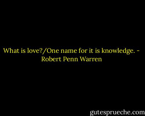 What is love?/One name for it is knowledge. - Robert Penn Warren