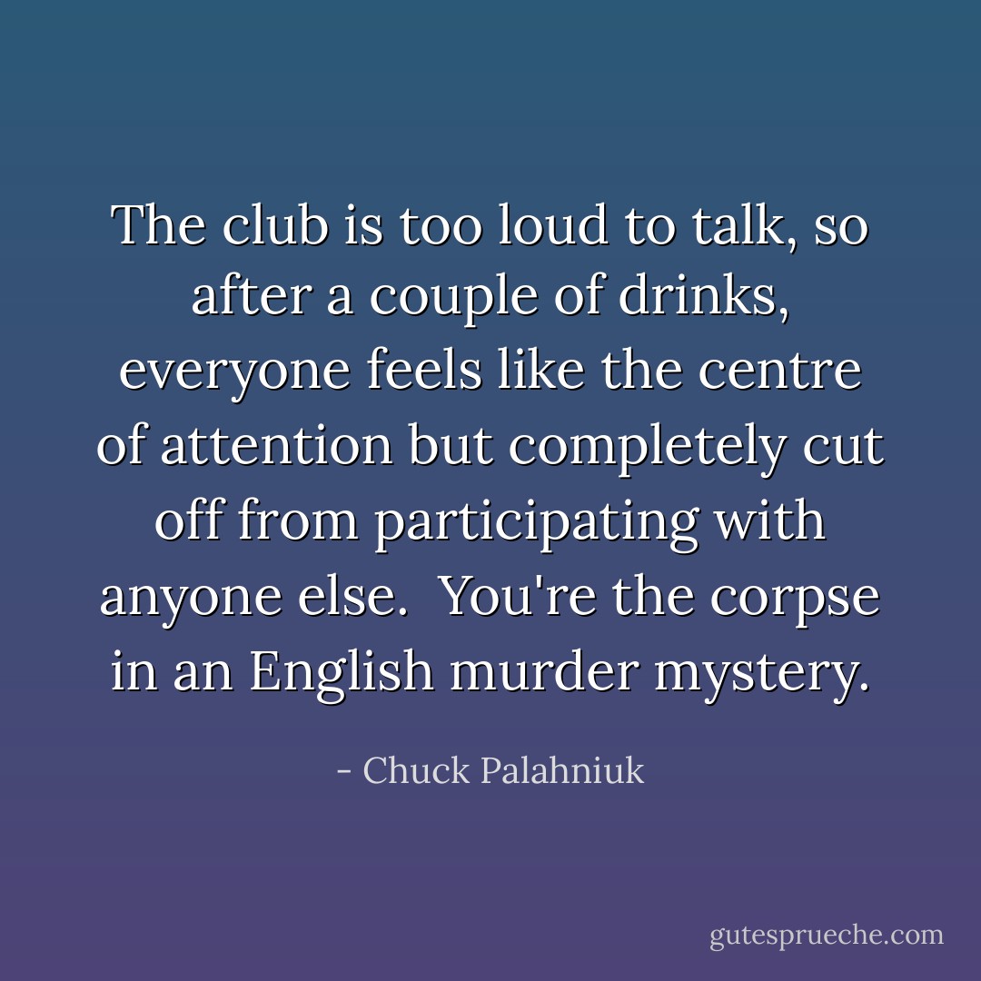 The club is too loud to talk, so after a couple of drinks, everyone feels like the centre of attention but completely cut off from participating with anyone else. <br />You're the corpse in an English murder mystery. - Chuck Palahniuk
