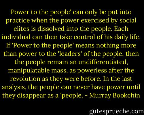 Power to the people' can only<br />be put into practice when the power exercised by social elites is<br />dissolved into the people. Each individual can then take control of<br />his daily life. If 'Power to the people' means nothing more than<br />power to the 'leaders' of the people, then the people remain an<br />undifferentiated, manipulatable mass, as powerless after the revolution as they were before. In the last analysis, the people can never<br />have power until they disappear as a 'people. - Murray Bookchin
